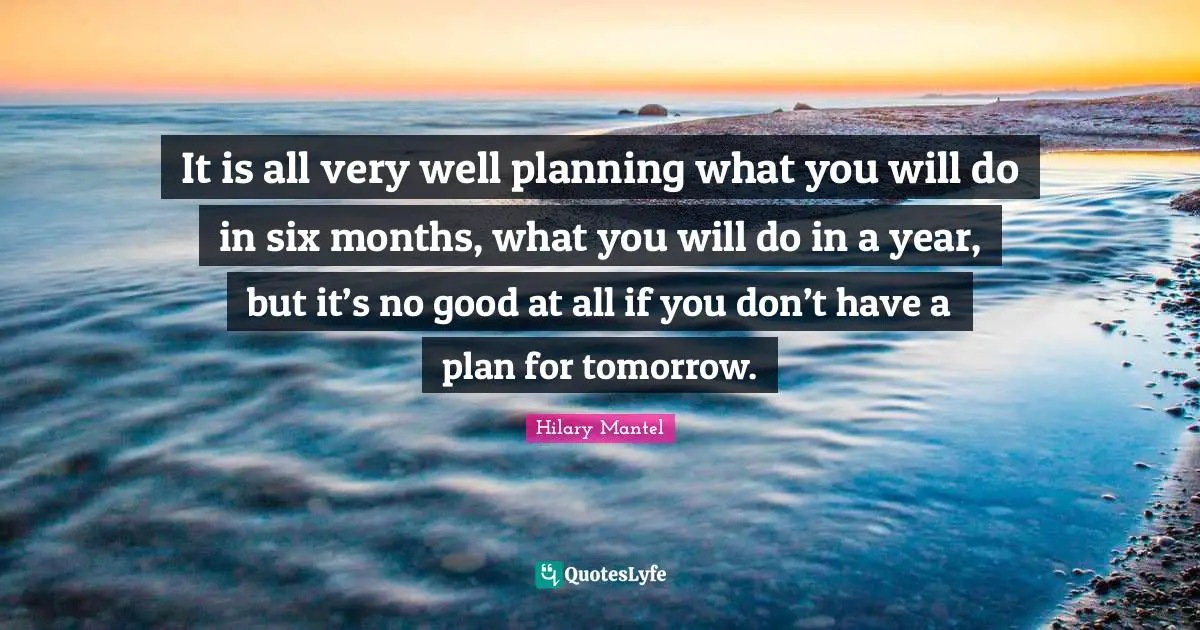 It is all very well planning what you will do in six months, what you will do in a year, but it’s no good at all if you don’t have a plan for tomorrow.