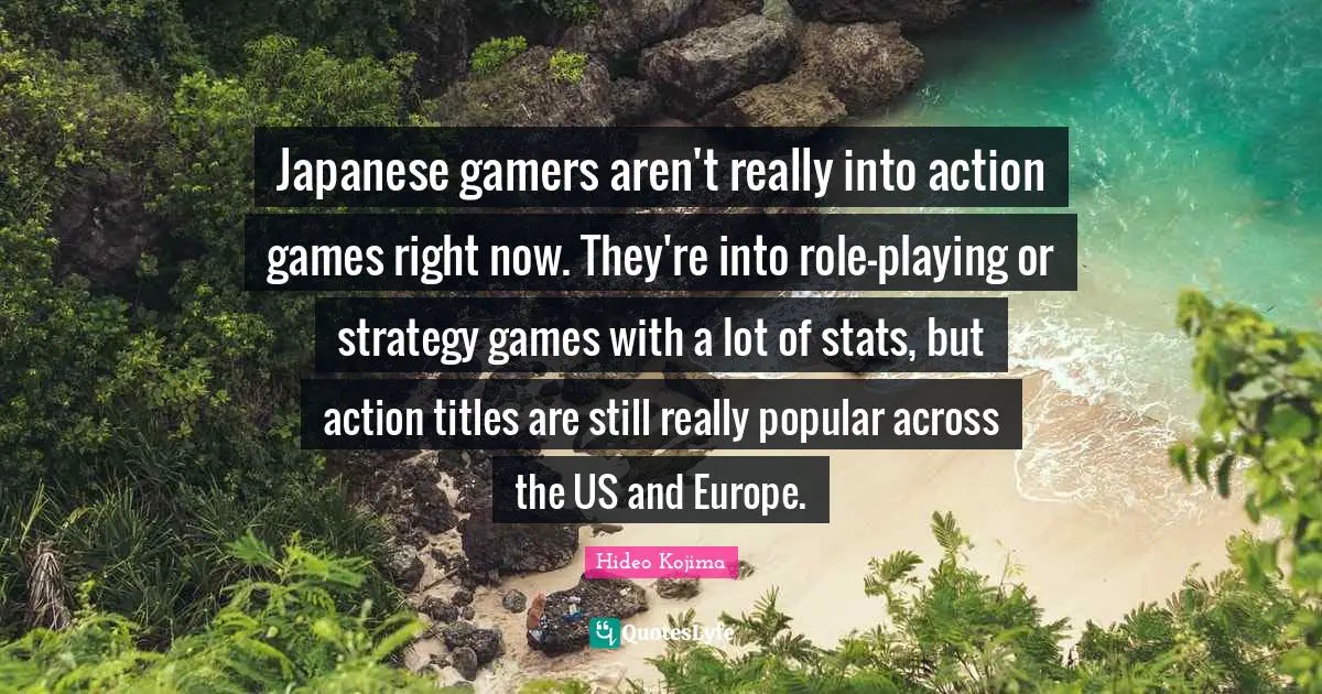 Hideo Kojima Quotes: Japanese gamers aren't really into action games right now. They're into role-playing or strategy games with a lot of stats, but action titles are still really popular across the US and Europe.