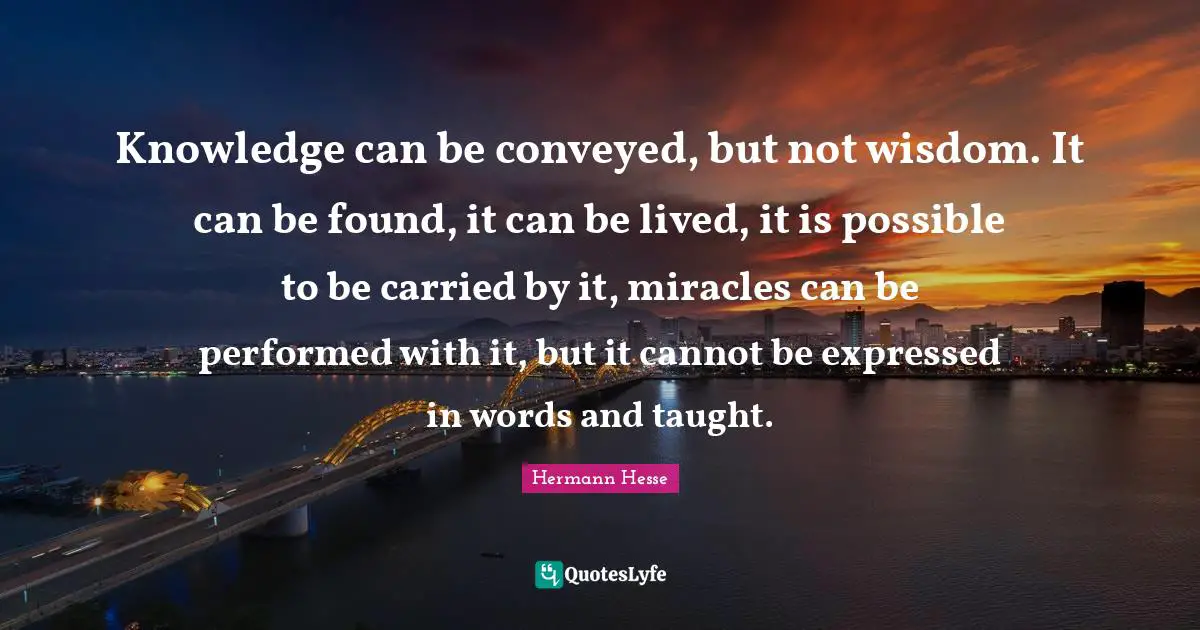 Knowledge can be conveyed, but not wisdom. It can be found, it can be lived, it is possible to be carried by it, miracles can be performed with it, but it cannot be expressed in words and taught.