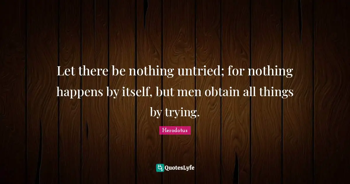 Let there be nothing untried; for nothing happens by itself, but men obtain all things by trying.