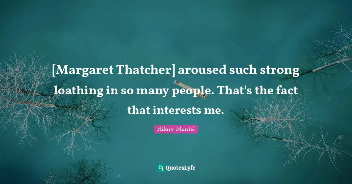 [Margaret Thatcher] aroused such strong loathing in so many people. That's the fact that interests me.