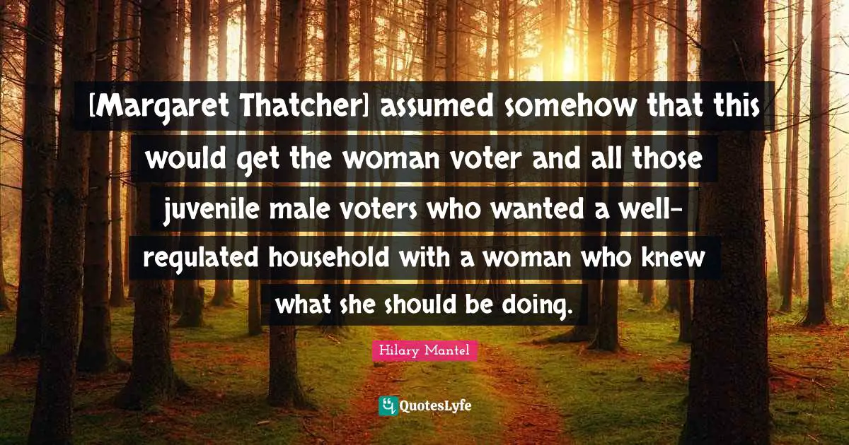 [Margaret Thatcher] assumed somehow that this would get the woman voter and all those juvenile male voters who wanted a well-regulated household with a woman who knew what she should be doing.