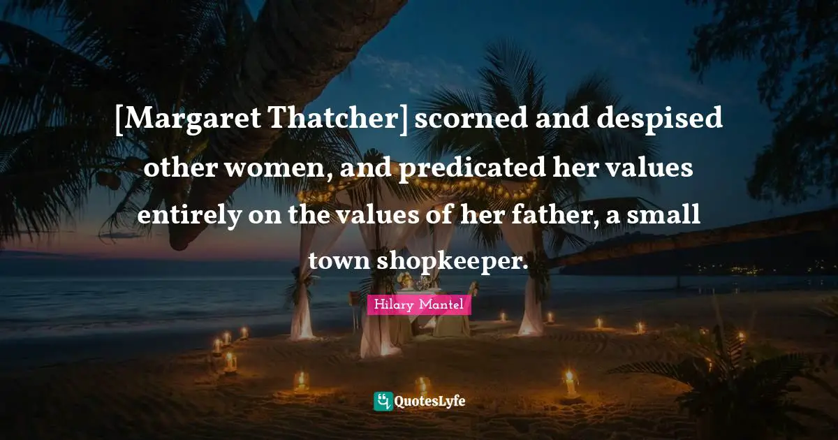 [Margaret Thatcher] scorned and despised other women, and predicated her values entirely on the values of her father, a small town shopkeeper.