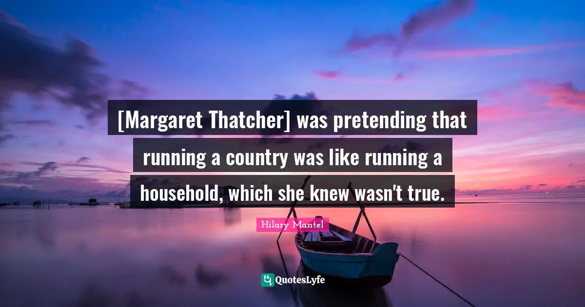 [Margaret Thatcher] was pretending that running a country was like running a household, which she knew wasn't true.