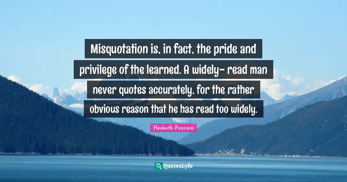Misquotation is, in fact, the pride and privilege of the learned. A widely- read man never quotes accurately, for the rather obvious reason that he has read too widely.
