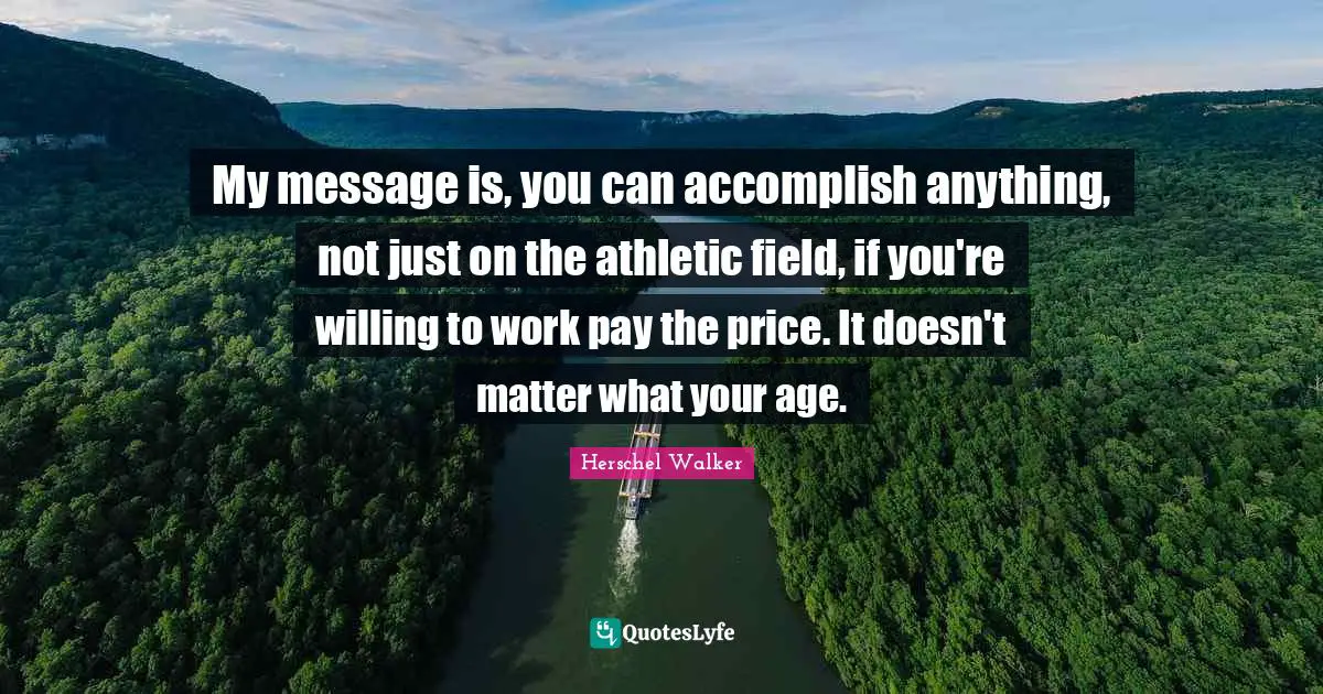 My message is, you can accomplish anything, not just on the athletic field, if you're willing to work pay the price. It doesn't matter what your age.