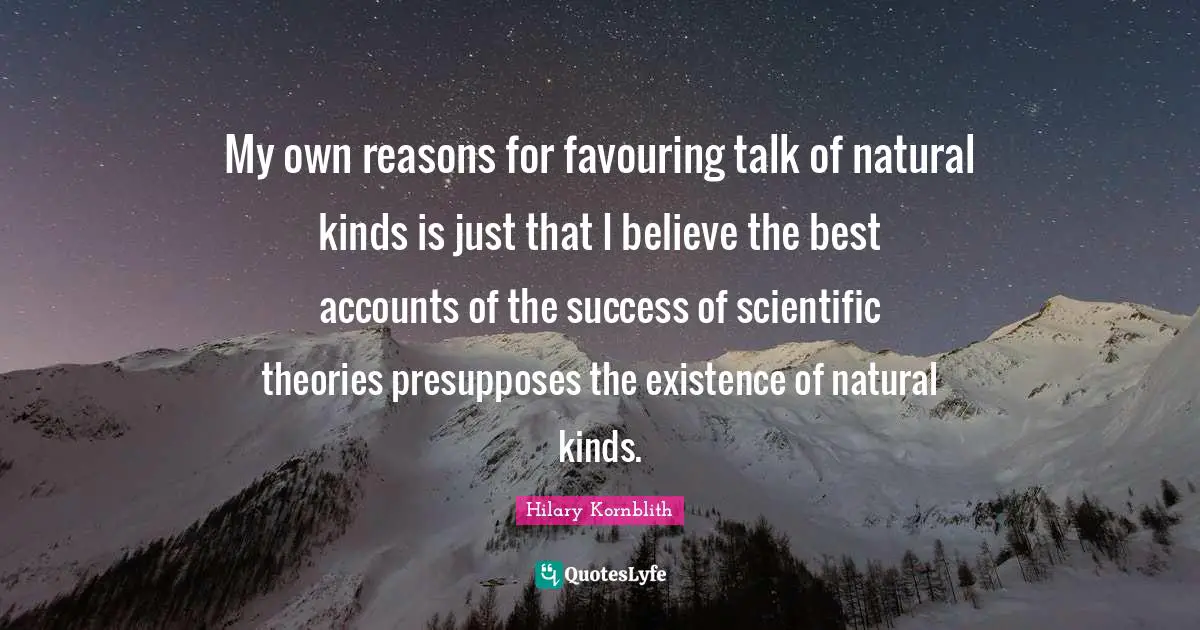 My own reasons for favouring talk of natural kinds is just that I believe the best accounts of the success of scientific theories presupposes the existence of natural kinds.