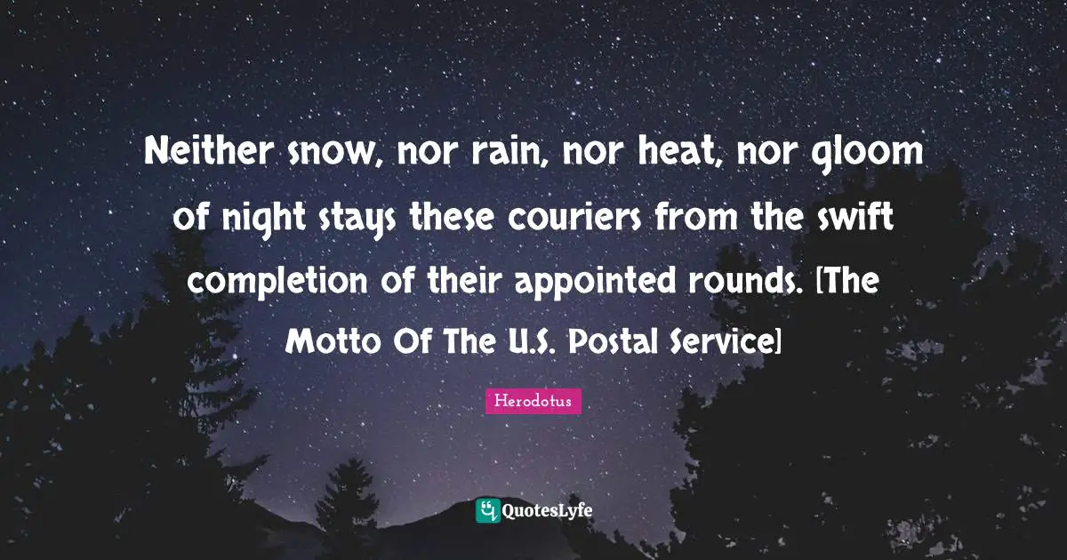 Neither snow, nor rain, nor heat, nor gloom of night stays these couriers from the swift completion of their appointed rounds. [The Motto Of The U.S. Postal Service]