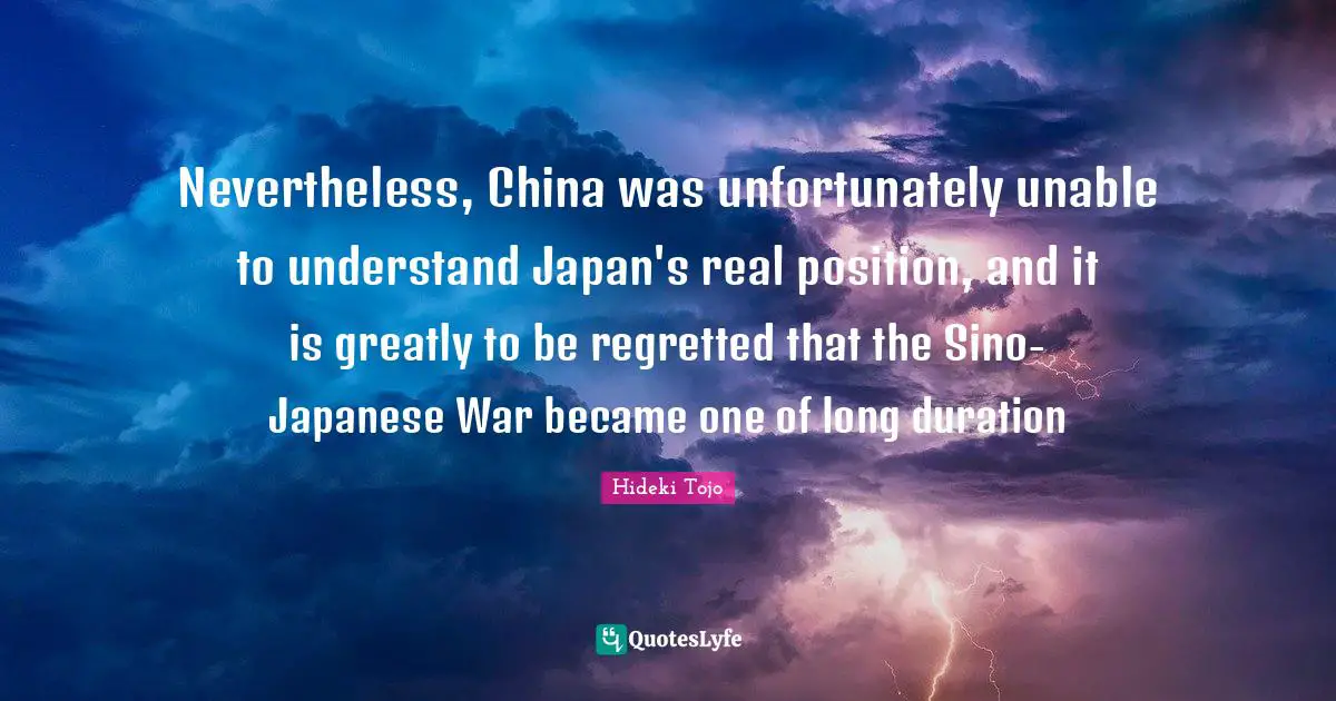 Hideki Tojo Quotes: "Nevertheless, China was unfortunately unable to understand Japan's real position, and it is greatly to be regretted that the Sino-Japanese War became one of long duration"