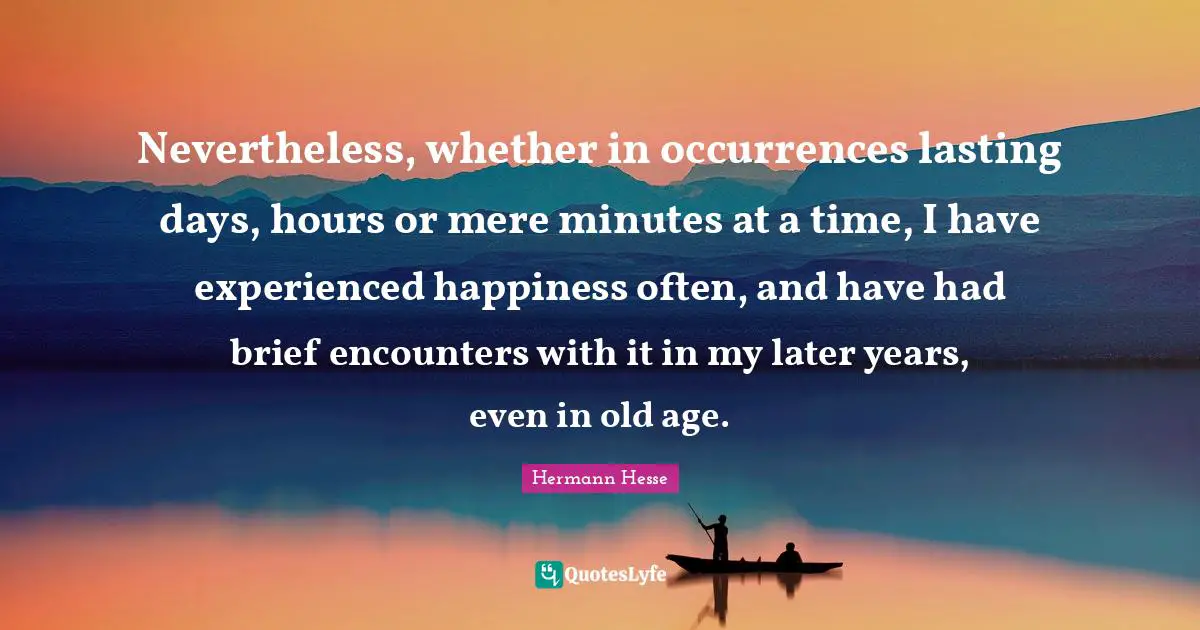 Nevertheless, whether in occurrences lasting days, hours or mere minutes at a time, I have experienced happiness often, and have had brief encounters with it in my later years, even in old age.