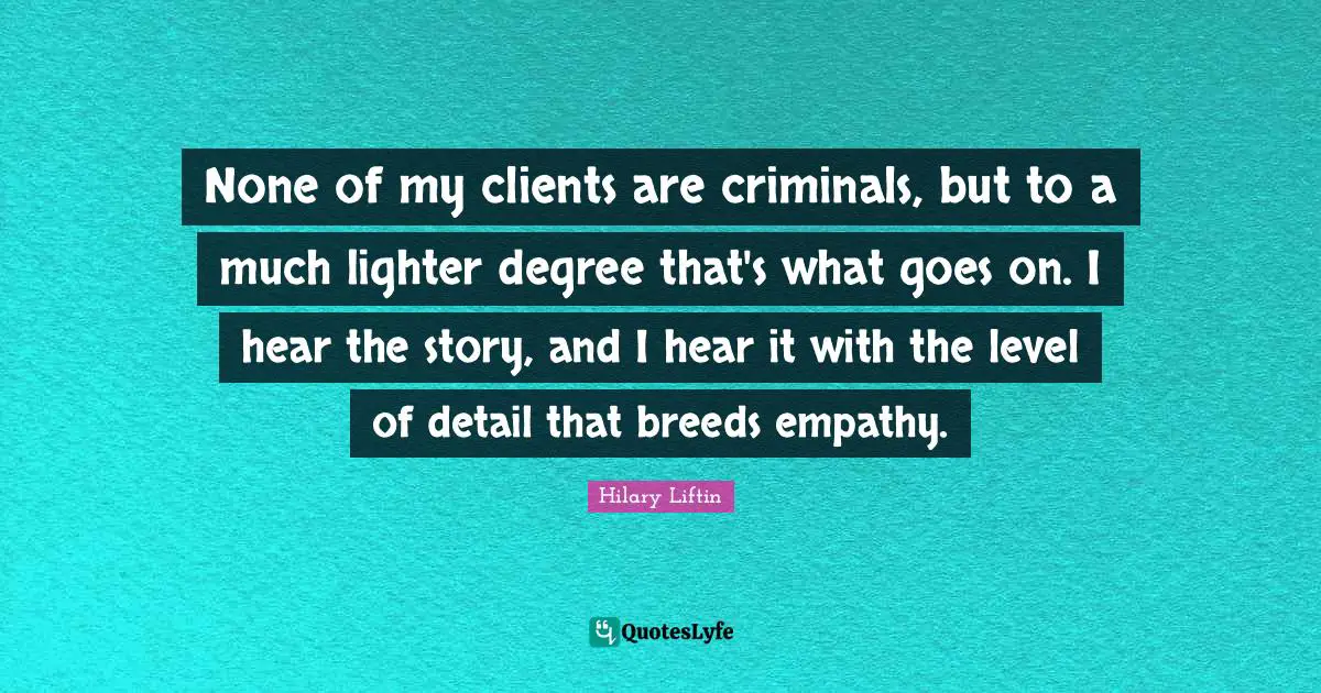 None of my clients are criminals, but to a much lighter degree that's what goes on. I hear the story, and I hear it with the level of detail that breeds empathy.