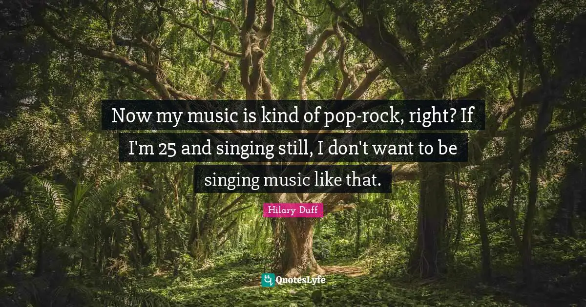 Now my music is kind of pop-rock, right? If I'm 25 and singing still, I don't want to be singing music like that.
