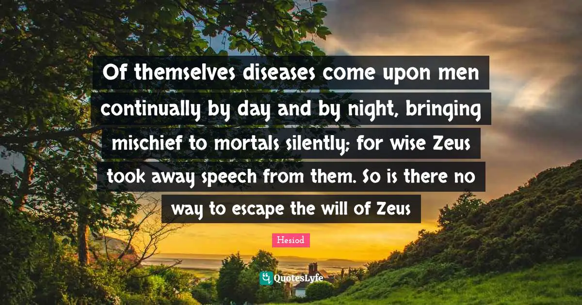 Of themselves diseases come upon men continually by day and by night, bringing mischief to mortals silently; for wise Zeus took away speech from them. So is there no way to escape the will of Zeus