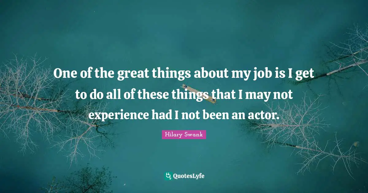 One of the great things about my job is I get to do all of these things that I may not experience had I not been an actor.