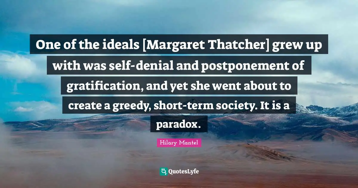 One of the ideals [Margaret Thatcher] grew up with was self-denial and postponement of gratification, and yet she went about to create a greedy, short-term society. It is a paradox.