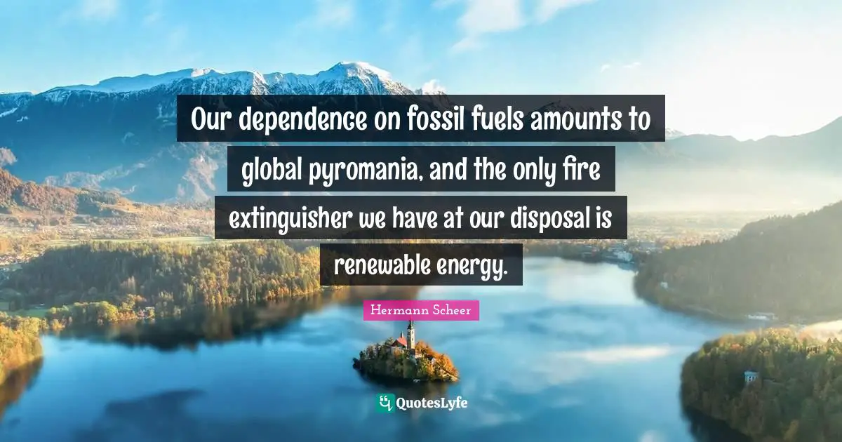 Our dependence on fossil fuels amounts to global pyromania, and the only fire extinguisher we have at our disposal is renewable energy.