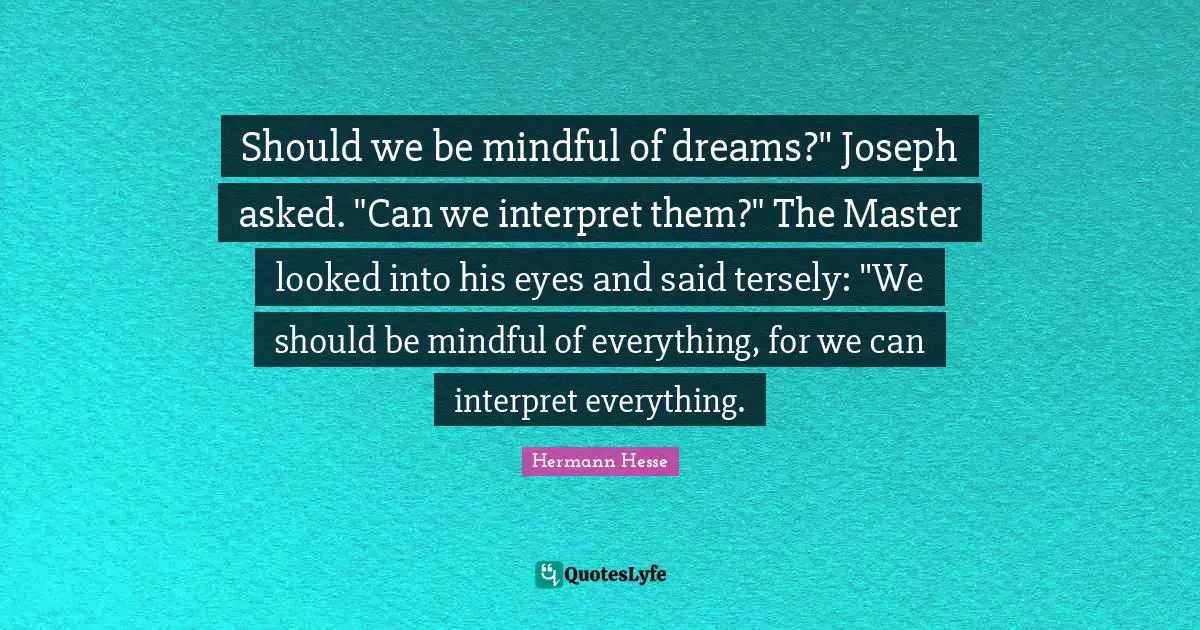 Should we be mindful of dreams?" Joseph asked. "Can we interpret them?" The Master looked into his eyes and said tersely: "We should be mindful of everything, for we can interpret everything.