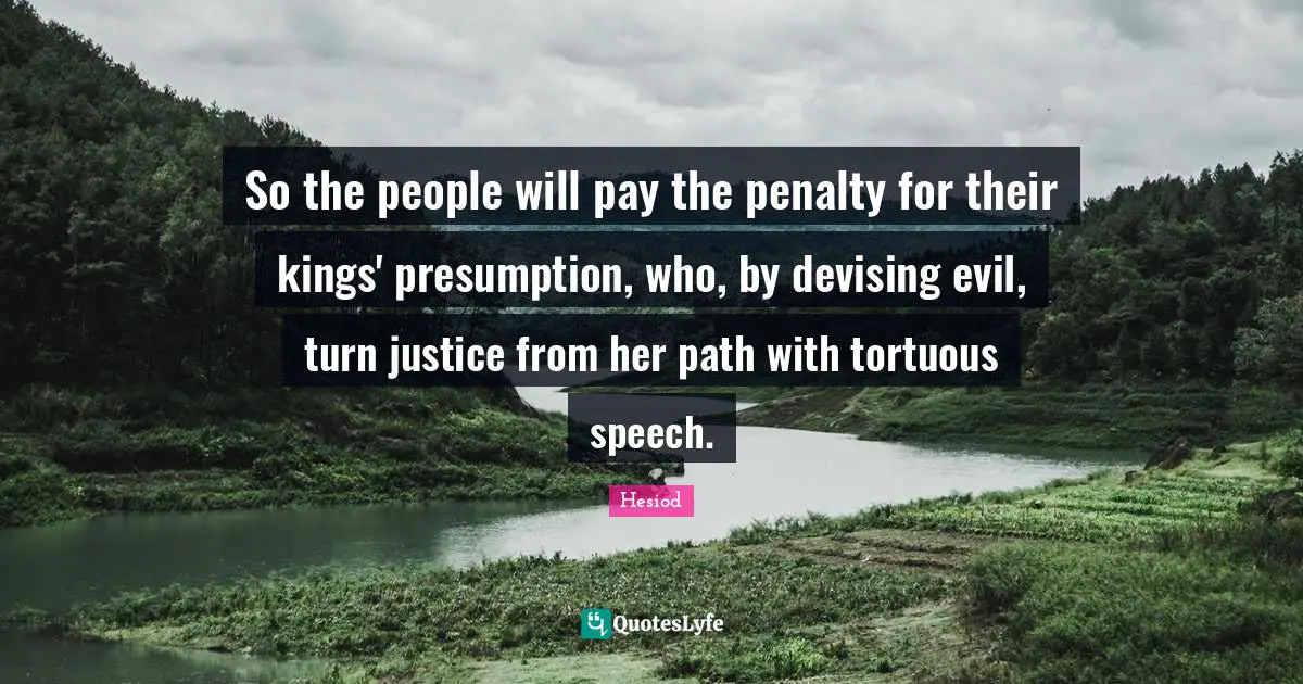 Hesiod Quotes: "So the people will pay the penalty for their kings' presumption, who, by devising evil, turn justice from her path with tortuous speech."