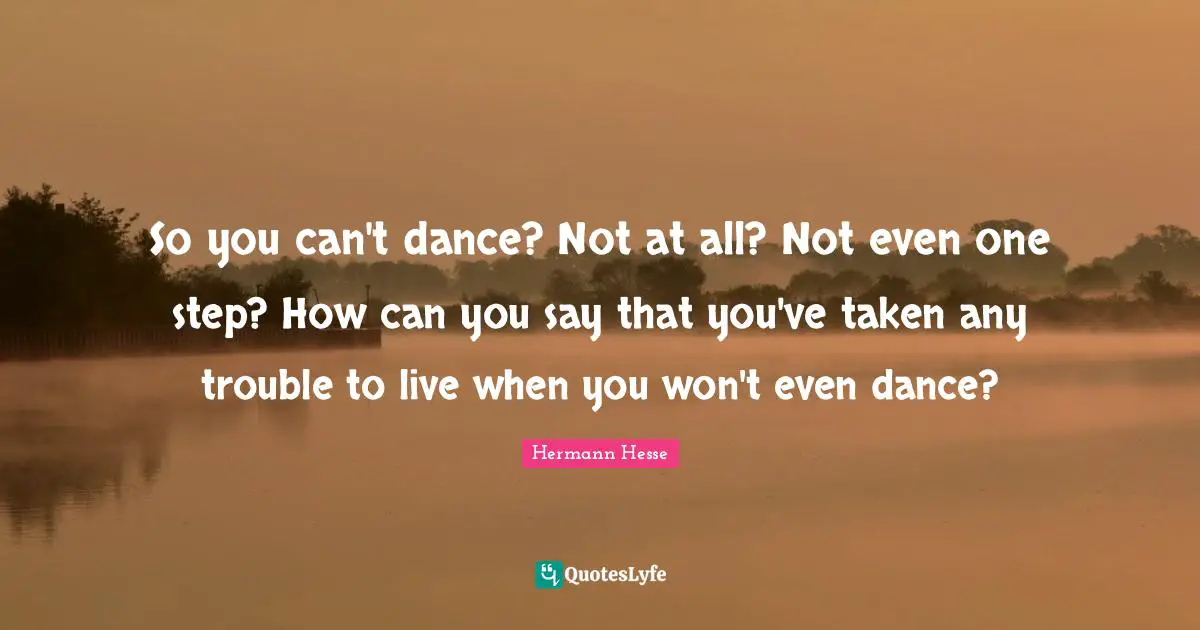 So you can't dance? Not at all? Not even one step? How can you say that you've taken any trouble to live when you won't even dance?