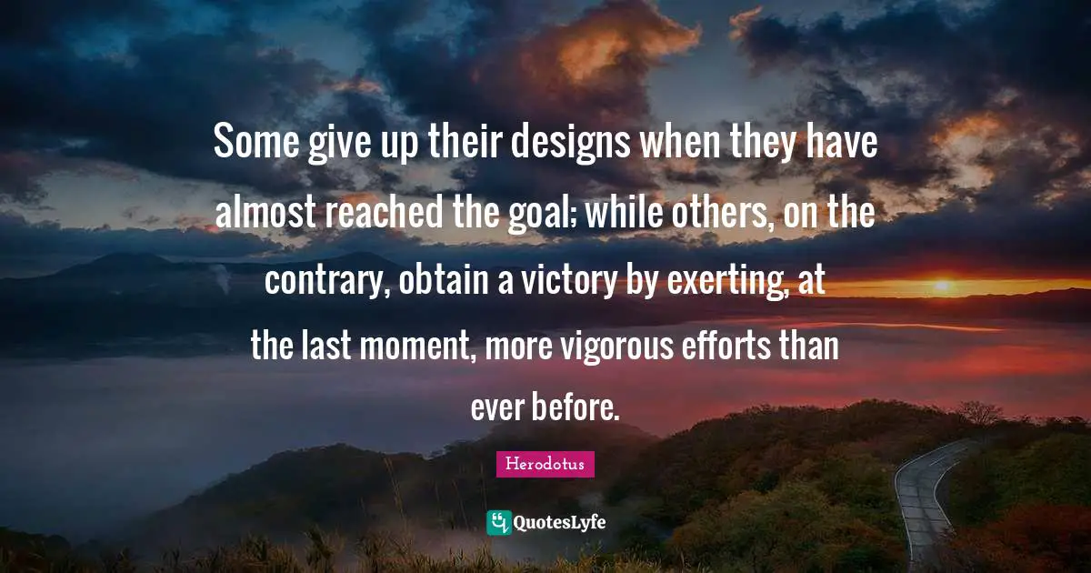 Some give up their designs when they have almost reached the goal; while others, on the contrary, obtain a victory by exerting, at the last moment, more vigorous efforts than ever before.
