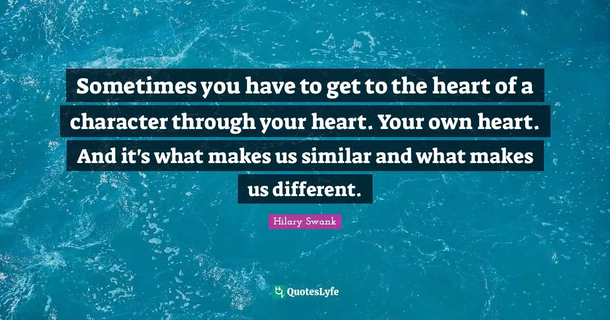 Sometimes you have to get to the heart of a character through your heart. Your own heart. And it's what makes us similar and what makes us different.