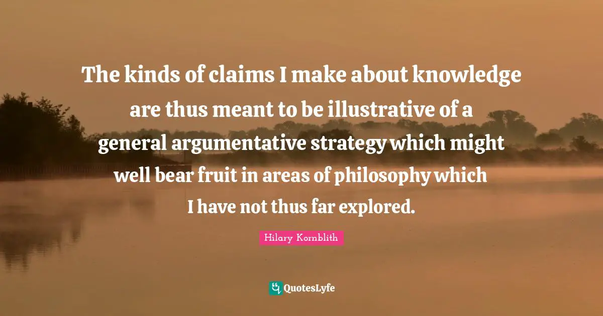 The kinds of claims I make about knowledge are thus meant to be illustrative of a general argumentative strategy which might well bear fruit in areas of philosophy which I have not thus far explored.