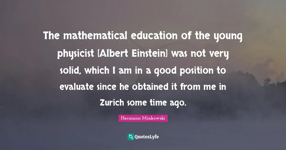 The mathematical education of the young physicist [Albert Einstein] was not very solid, which I am in a good position to evaluate since he obtained it from me in Zurich some time ago.