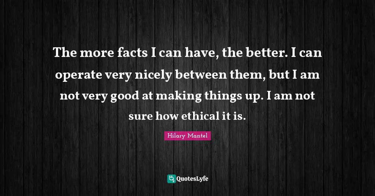 The more facts I can have, the better. I can operate very nicely between them, but I am not very good at making things up. I am not sure how ethical it is.