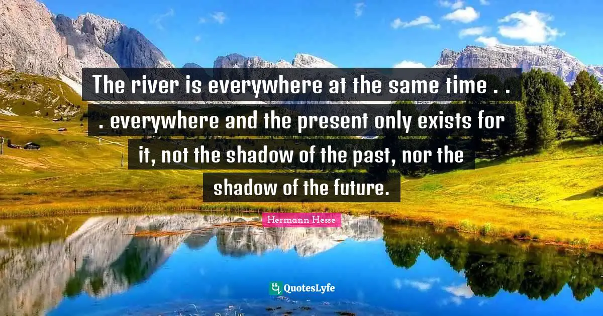 The river is everywhere at the same time . . . everywhere and the present only exists for it, not the shadow of the past, nor the shadow of the future.