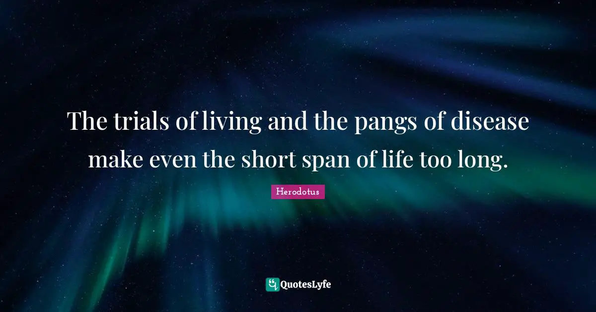 The trials of living and the pangs of disease make even the short span of life too long.