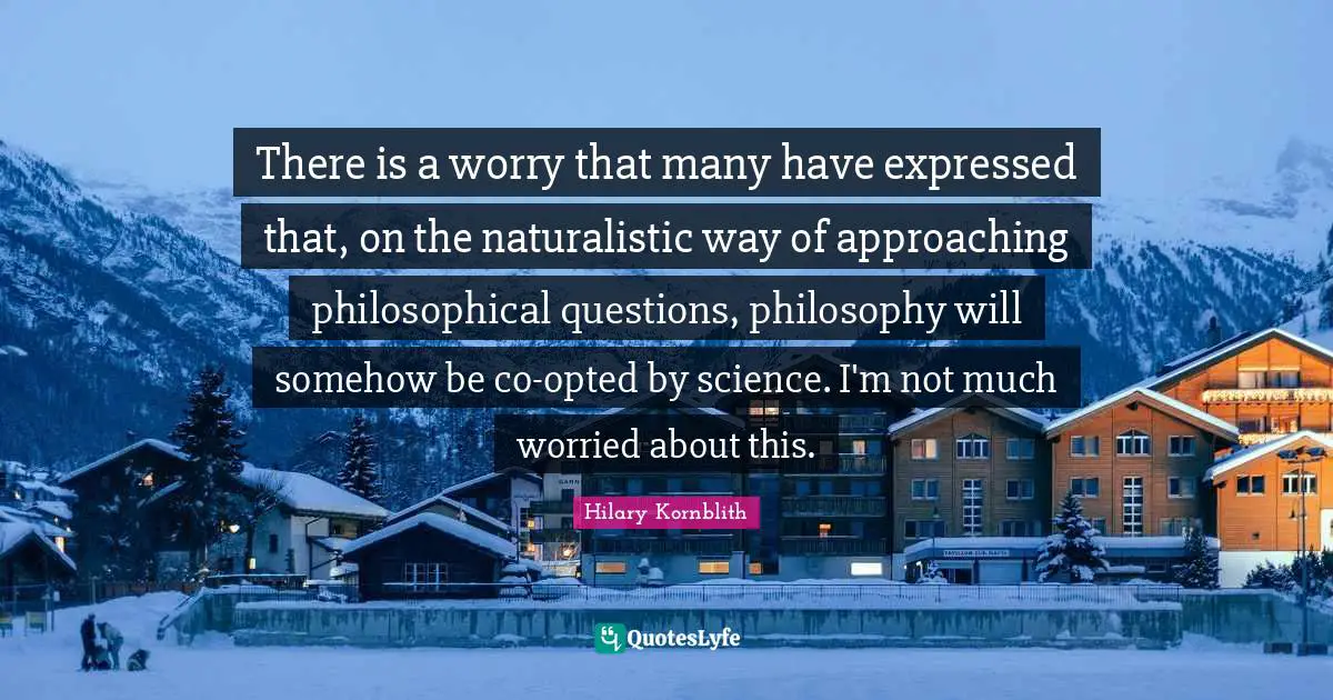 There is a worry that many have expressed that, on the naturalistic way of approaching philosophical questions, philosophy will somehow be co-opted by science. I'm not much worried about this.