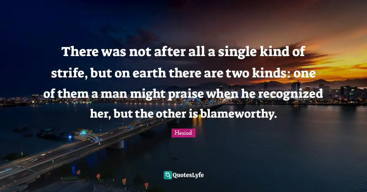 There was not after all a single kind of strife, but on earth there are two kinds: one of them a man might praise when he recognized her, but the other is blameworthy.