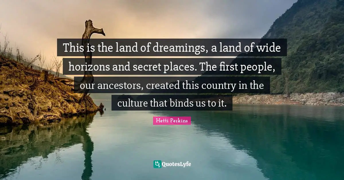 This is the land of dreamings, a land of wide horizons and secret places. The first people, our ancestors, created this country in the culture that binds us to it.