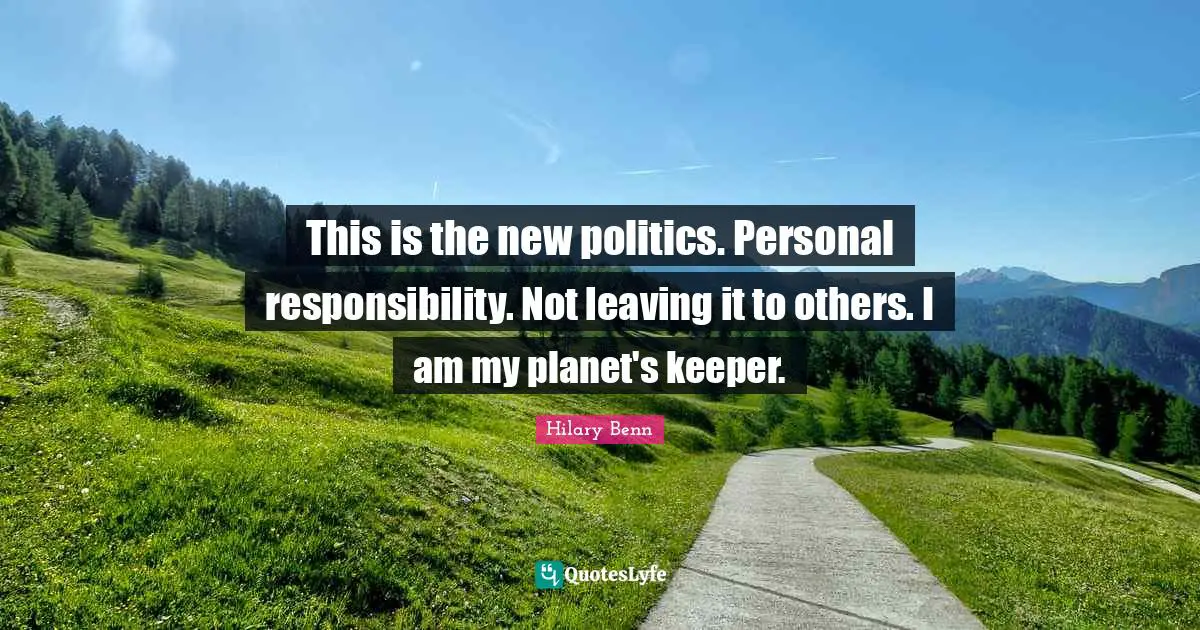 This is the new politics. Personal responsibility. Not leaving it to others. I am my planet's keeper.