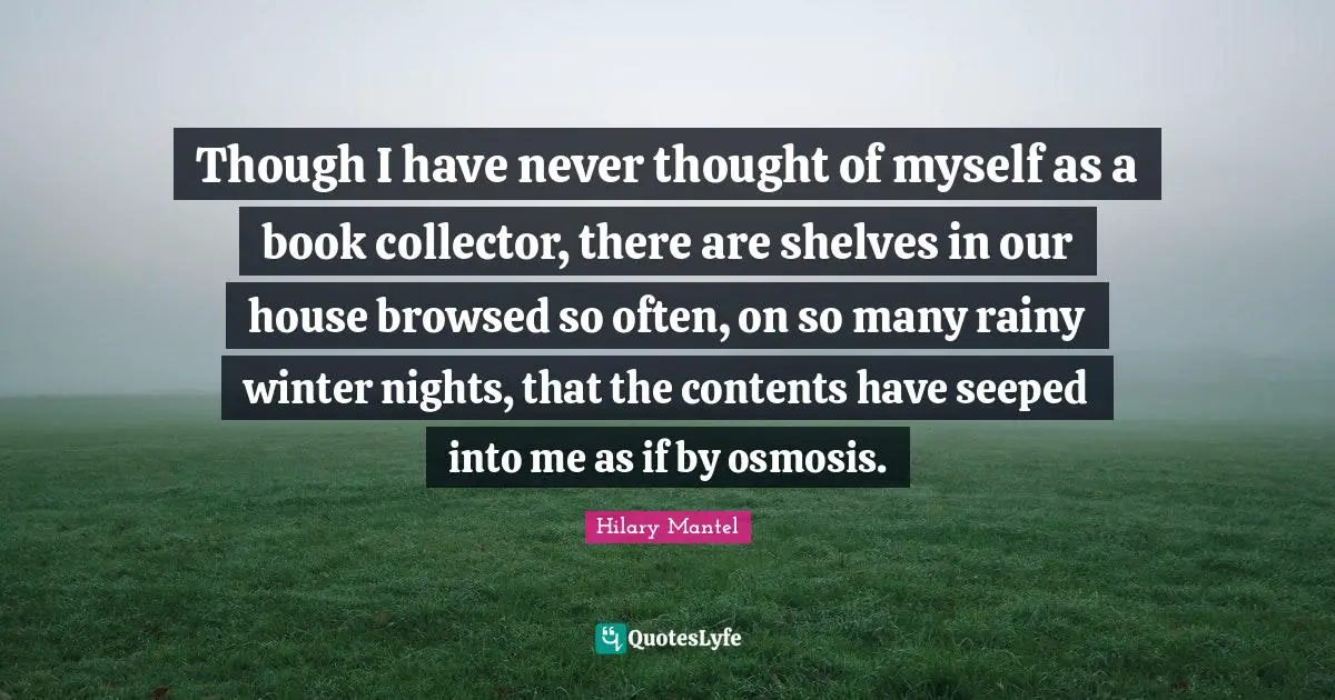 Though I have never thought of myself as a book collector, there are shelves in our house browsed so often, on so many rainy winter nights, that the contents have seeped into me as if by osmosis.
