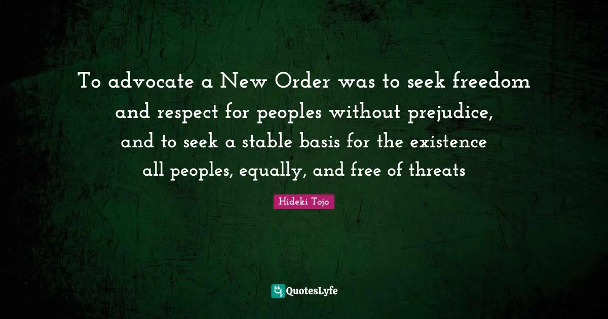 Hideki Tojo Quotes: "To advocate a New Order was to seek freedom and respect for peoples without prejudice, and to seek a stable basis for the existence all peoples, equally, and free of threats"