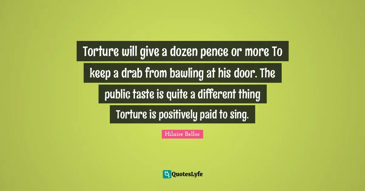 Torture will give a dozen pence or more To keep a drab from bawling at his door. The public taste is quite a different thing Torture is positively paid to sing.