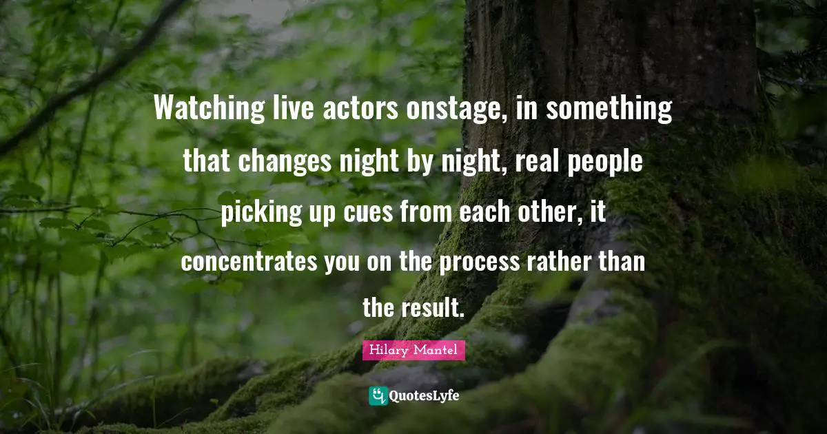Watching live actors onstage, in something that changes night by night, real people picking up cues from each other, it concentrates you on the process rather than the result.