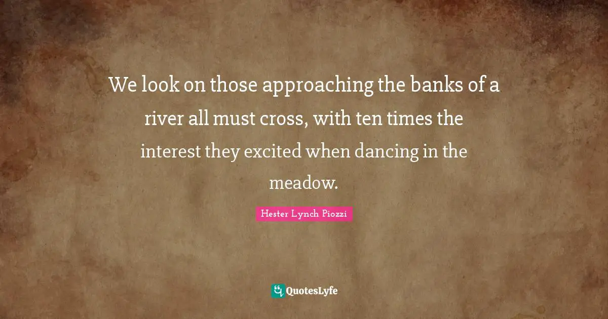 Hester Lynch Piozzi Quotes: "We look on those approaching the banks of a river all must cross, with ten times the interest they excited when dancing in the meadow."