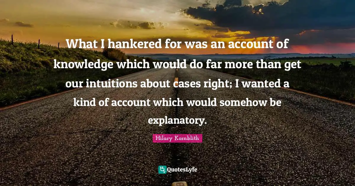 What I hankered for was an account of knowledge which would do far more than get our intuitions about cases right; I wanted a kind of account which would somehow be explanatory.