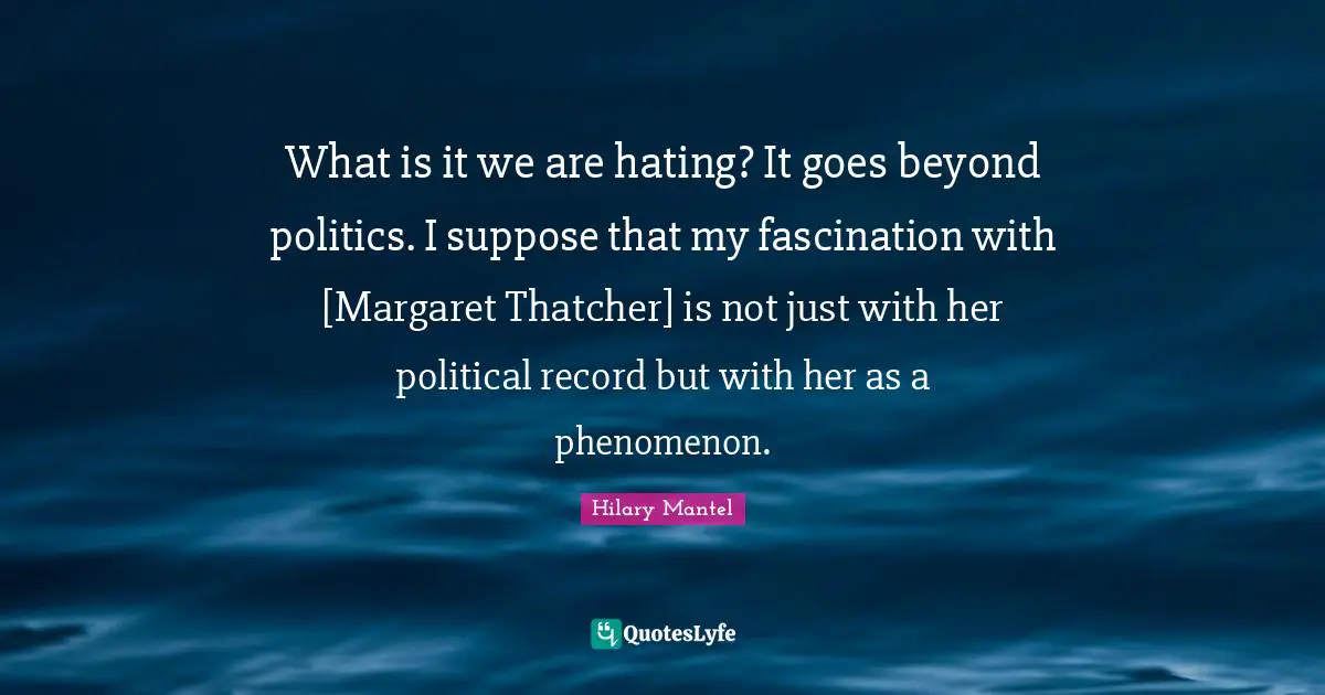 What is it we are hating? It goes beyond politics. I suppose that my fascination with [Margaret Thatcher] is not just with her political record but with her as a phenomenon.