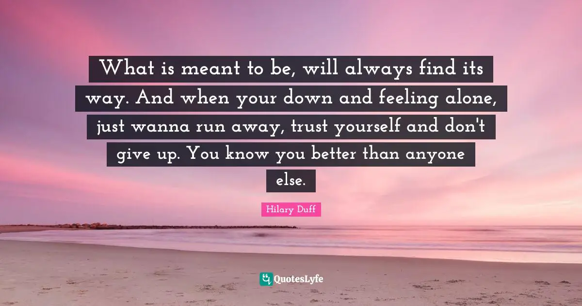 What is meant to be, will always find its way. And when your down and feeling alone, just wanna run away, trust yourself and don't give up. You know you better than anyone else.