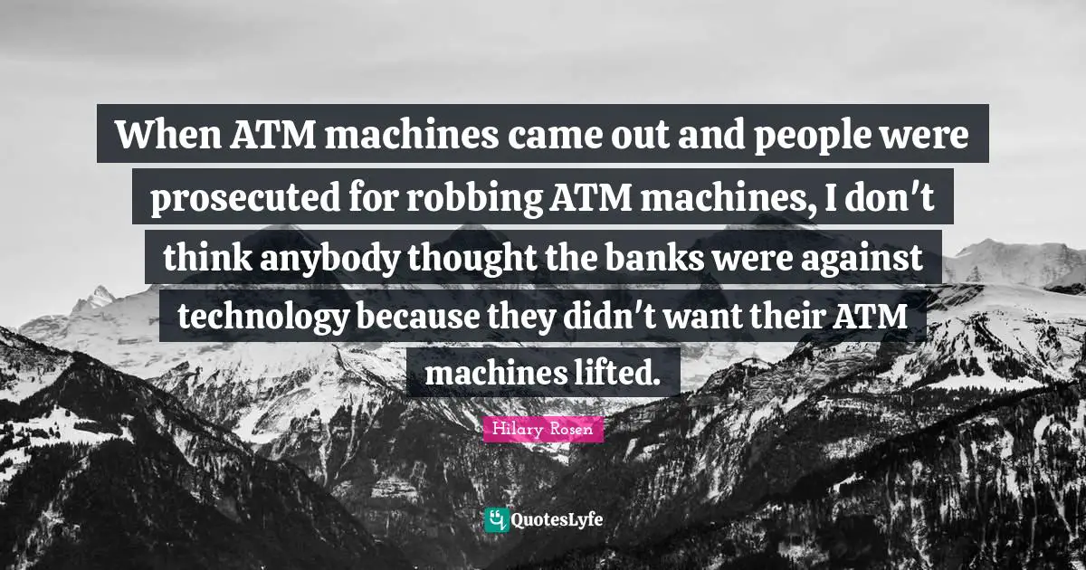 Technology Quotes: "When ATM machines came out and people were prosecuted for robbing ATM machines, I don't think anybody thought the banks were against technology because they didn't want their ATM machines lifted."