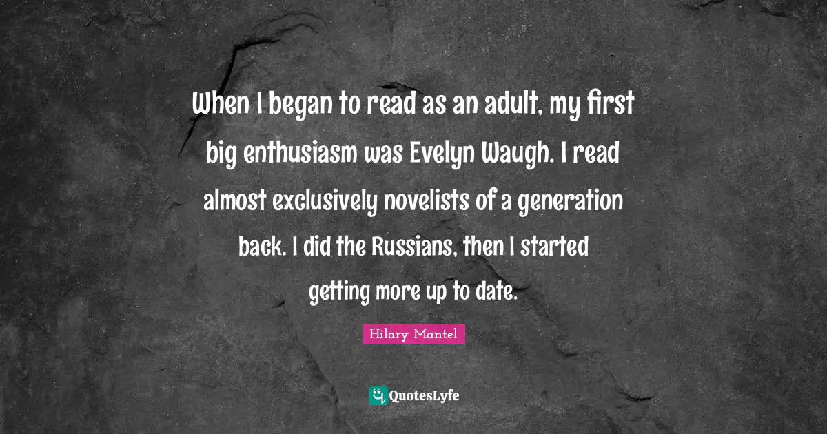 When I began to read as an adult, my first big enthusiasm was Evelyn Waugh. I read almost exclusively novelists of a generation back. I did the Russians, then I started getting more up to date.