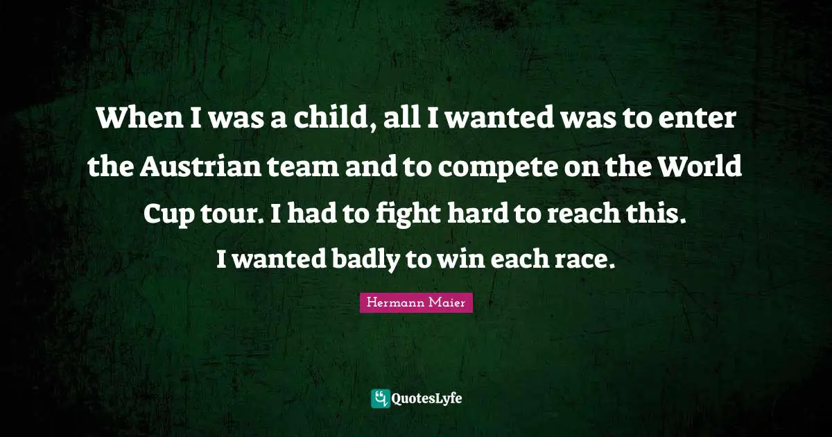 When I was a child, all I wanted was to enter the Austrian team and to compete on the World Cup tour. I had to fight hard to reach this. I wanted badly to win each race.
