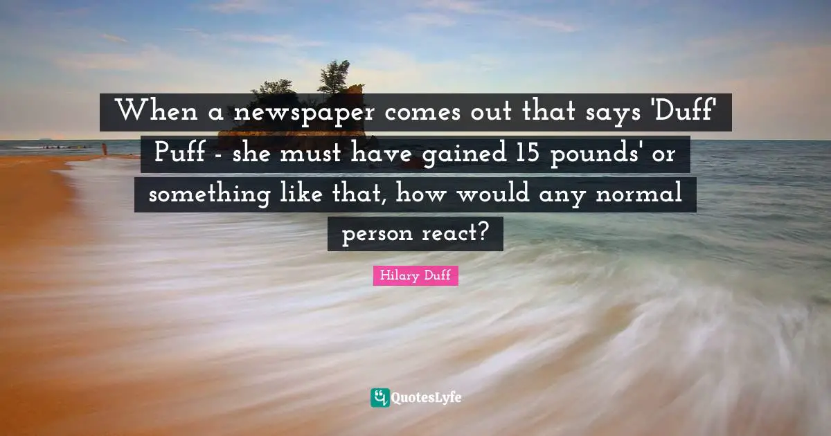 When a newspaper comes out that says 'Duff' Puff - she must have gained 15 pounds' or something like that, how would any normal person react?