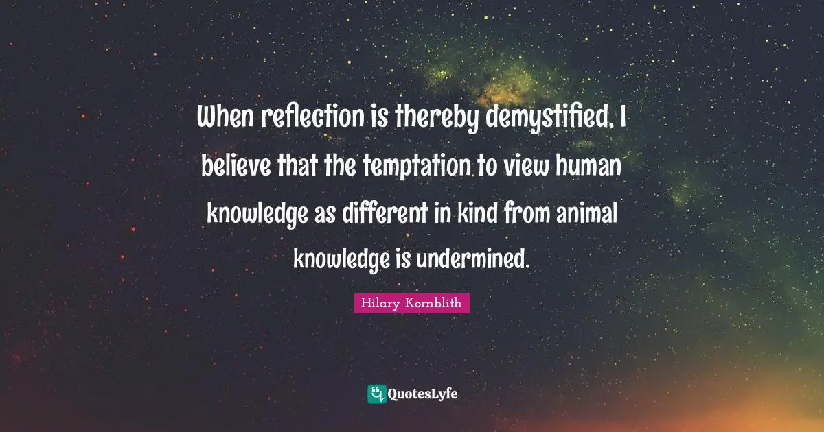 When reflection is thereby demystified, I believe that the temptation to view human knowledge as different in kind from animal knowledge is undermined.