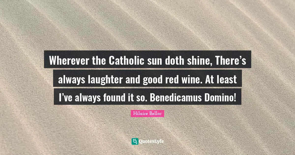 Wherever the Catholic sun doth shine, There’s always laughter and good red wine. At least I’ve always found it so. Benedicamus Domino!