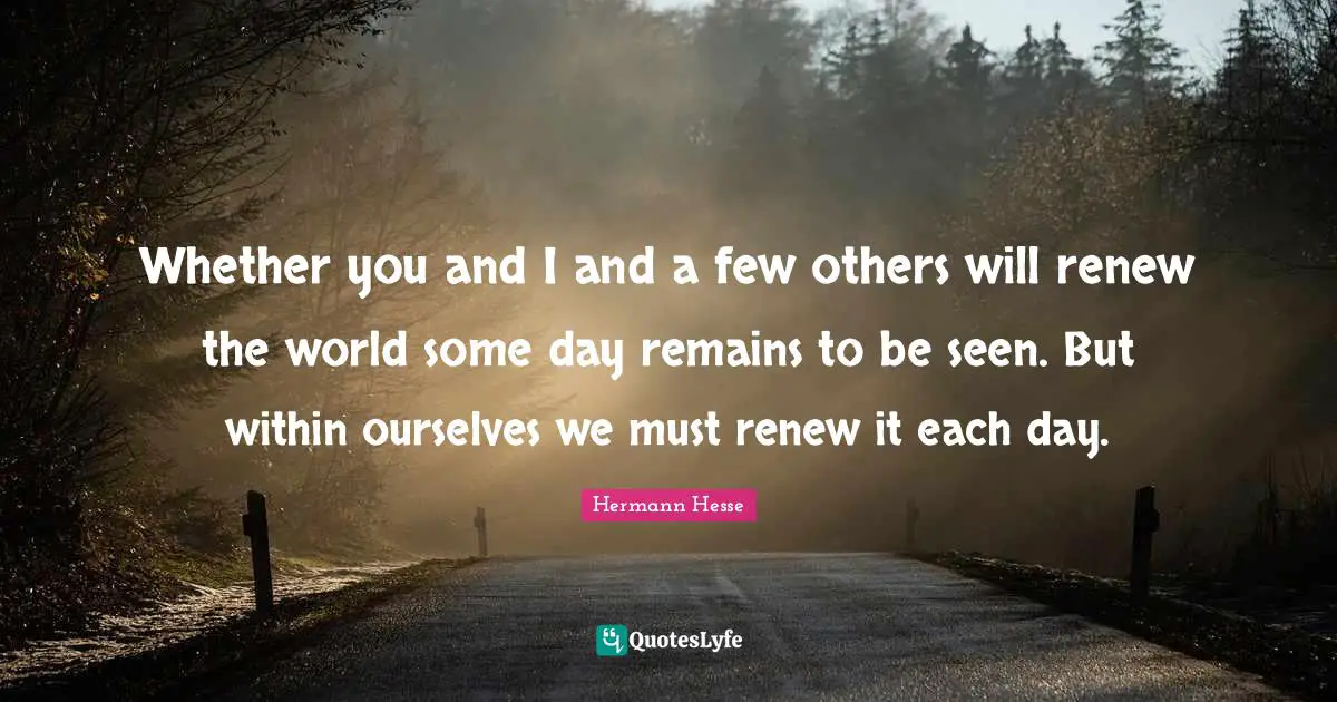 Whether you and I and a few others will renew the world some day remains to be seen. But within ourselves we must renew it each day.