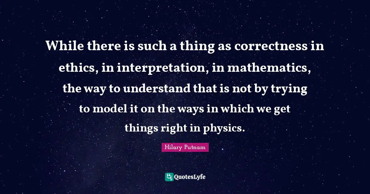 While there is such a thing as correctness in ethics, in interpretation, in mathematics, the way to understand that is not by trying to model it on the ways in which we get things right in physics.
